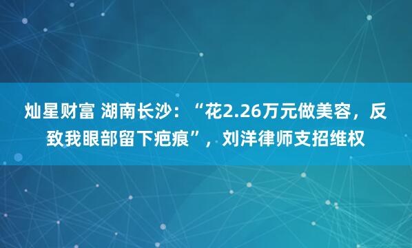 灿星财富 湖南长沙：“花2.26万元做美容，反致我眼部留下疤痕”，刘洋律师支招维权