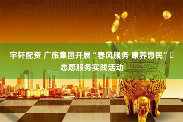 宇轩配资 广旅集团开展“春风服务 康养惠民”​志愿服务实践活动