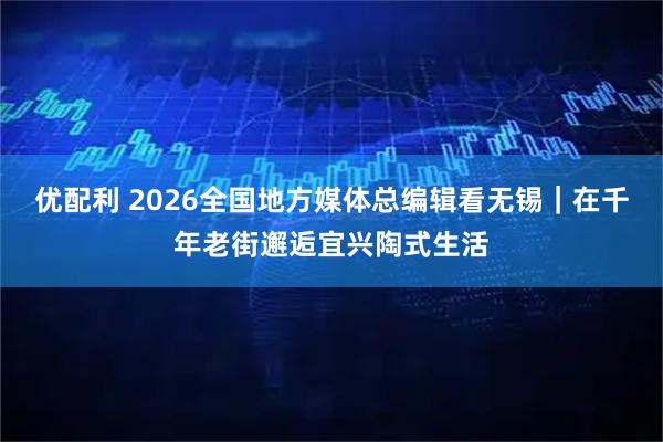 优配利 2026全国地方媒体总编辑看无锡｜在千年老街邂逅宜兴陶式生活