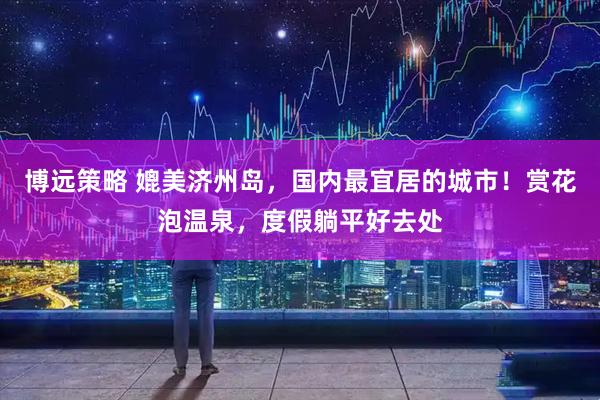 博远策略 媲美济州岛，国内最宜居的城市！赏花泡温泉，度假躺平好去处