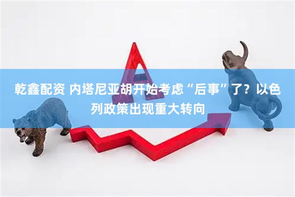 乾鑫配资 内塔尼亚胡开始考虑“后事”了？以色列政策出现重大转向