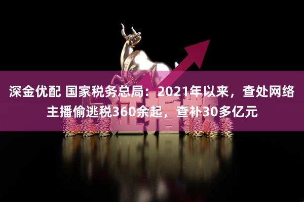 深金优配 国家税务总局：2021年以来，查处网络主播偷逃税360余起，查补30多亿元