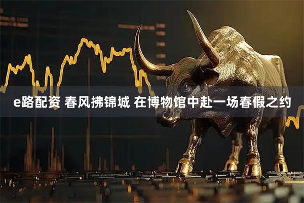 e路配资 春风拂锦城 在博物馆中赴一场春假之约