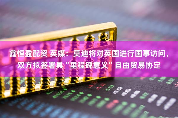 鑫恒盈配资 英媒：莫迪将对英国进行国事访问，双方拟签署具“里程碑意义”自由贸易协定