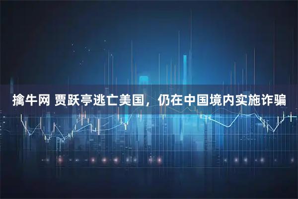 擒牛网 贾跃亭逃亡美国，仍在中国境内实施诈骗