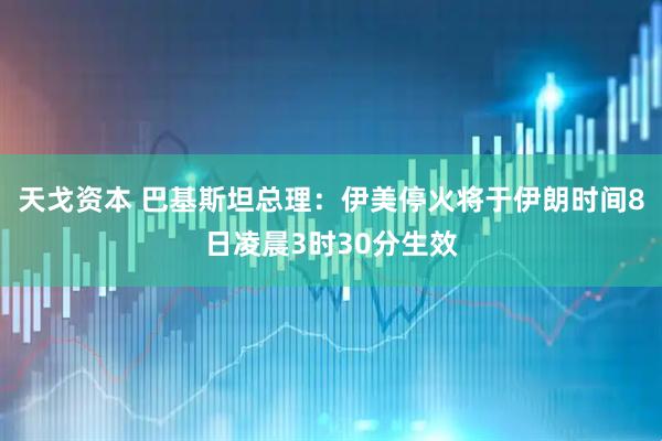 天戈资本 巴基斯坦总理：伊美停火将于伊朗时间8日凌晨3时30分生效