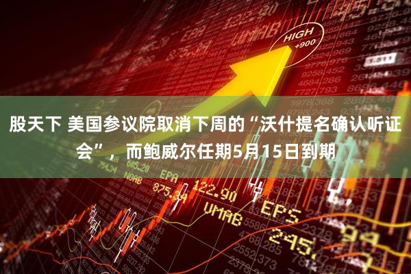 股天下 美国参议院取消下周的“沃什提名确认听证会”，而鲍威尔任期5月15日到期