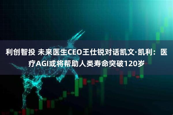 利创智投 未来医生CEO王仕锐对话凯文·凯利：医疗AGI或将帮助人类寿命突破120岁