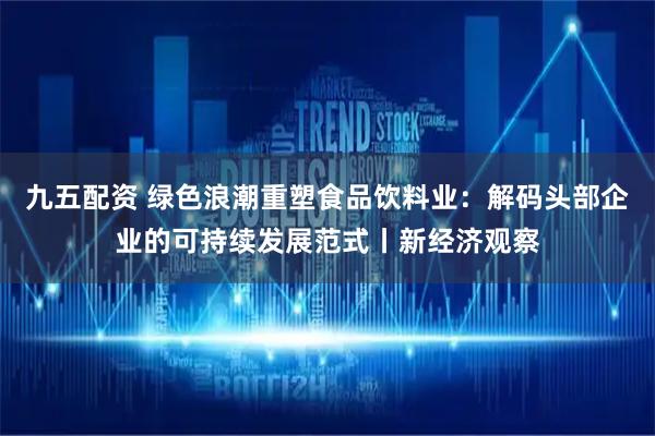 九五配资 绿色浪潮重塑食品饮料业：解码头部企业的可持续发展范式丨新经济观察
